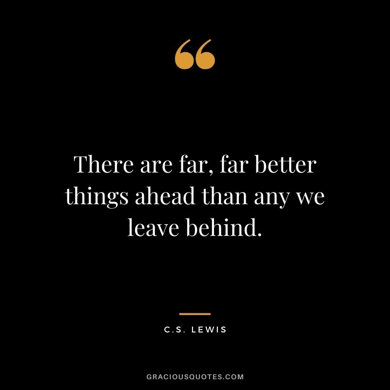 There are far, far better things ahead than any we leave behind.
