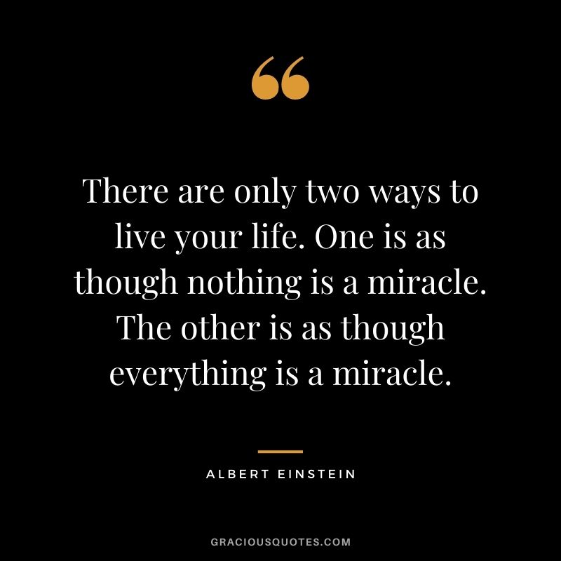 There are only two ways to live your life. One is as though nothing is a miracle. The other is as though everything is a miracle. - Albert Einstein