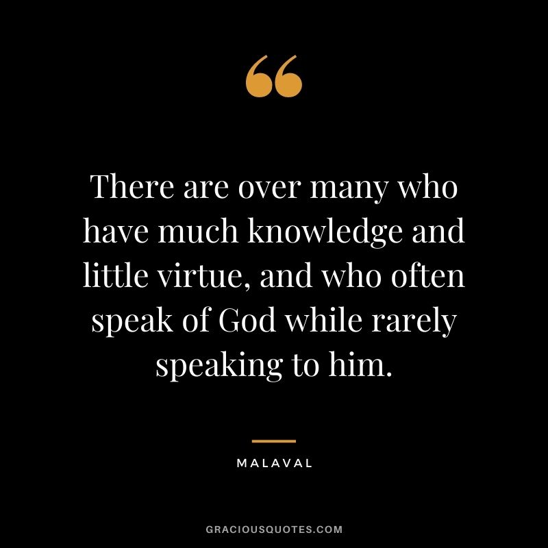 There are over many who have much knowledge and little virtue, and who often speak of God while rarely speaking to him. - Malaval