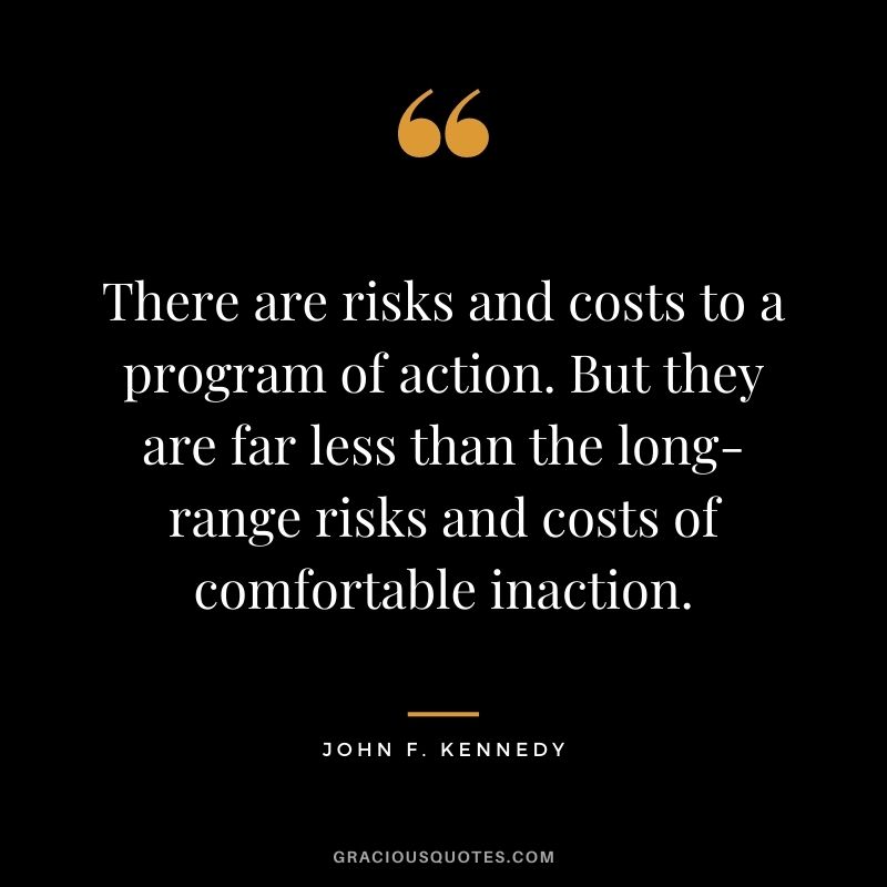 There are risks and costs to a program of action. But they are far less than the long-range risks and costs of comfortable inaction. - John F. Kennedy