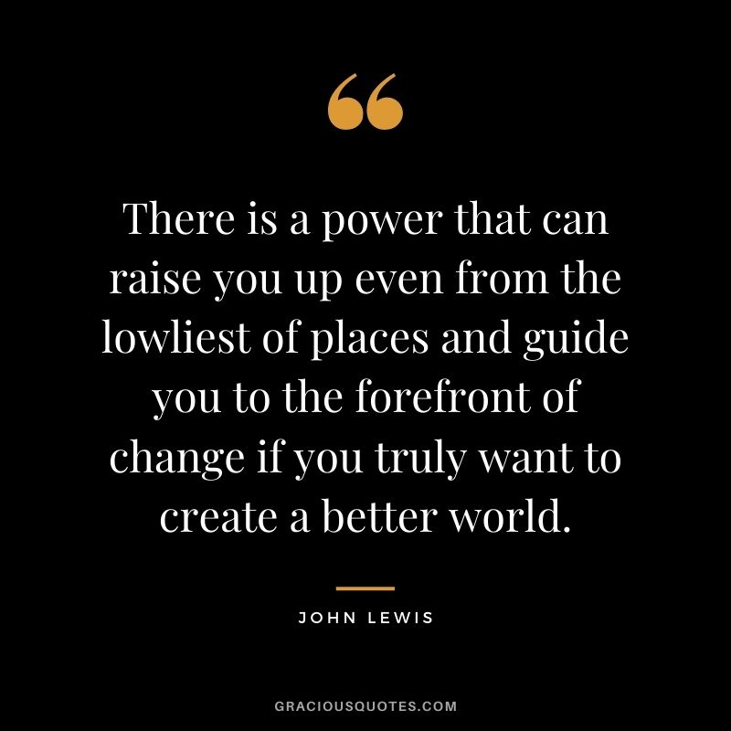 There is a power that can raise you up even from the lowliest of places and guide you to the forefront of change if you truly want to create a better world.