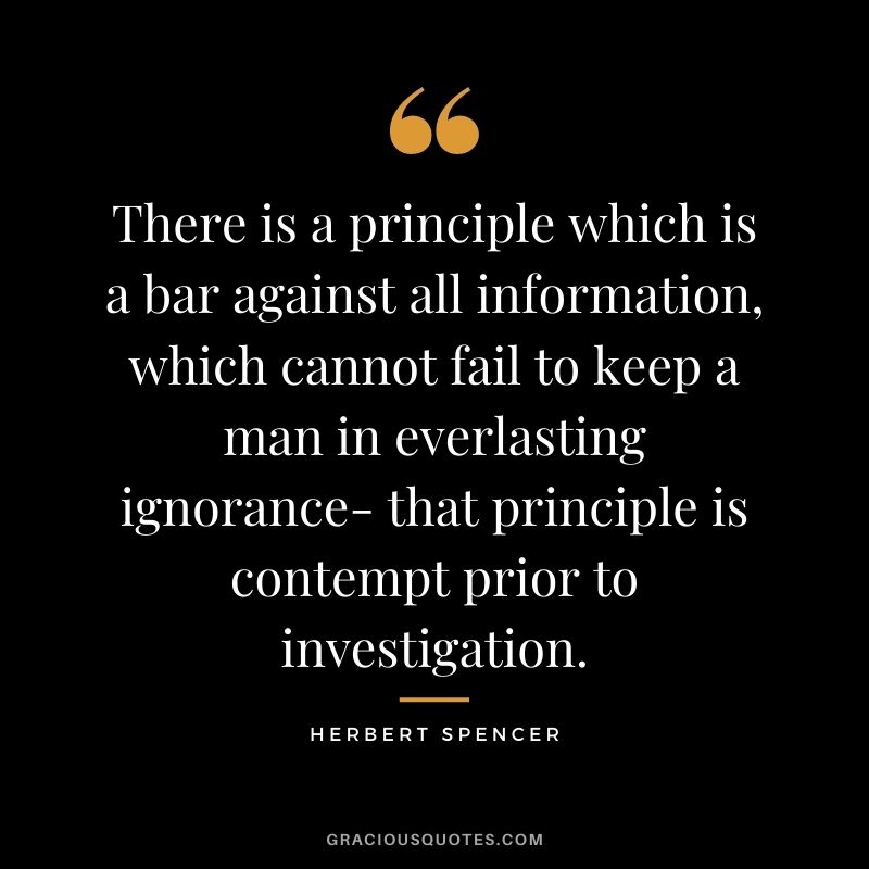 There is a principle which is a bar against all information, which cannot fail to keep a man in everlasting ignorance- that principle is contempt prior to investigation.