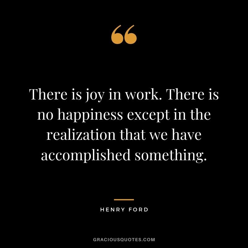 There is joy in work. There is no happiness except in the realization that we have accomplished something.