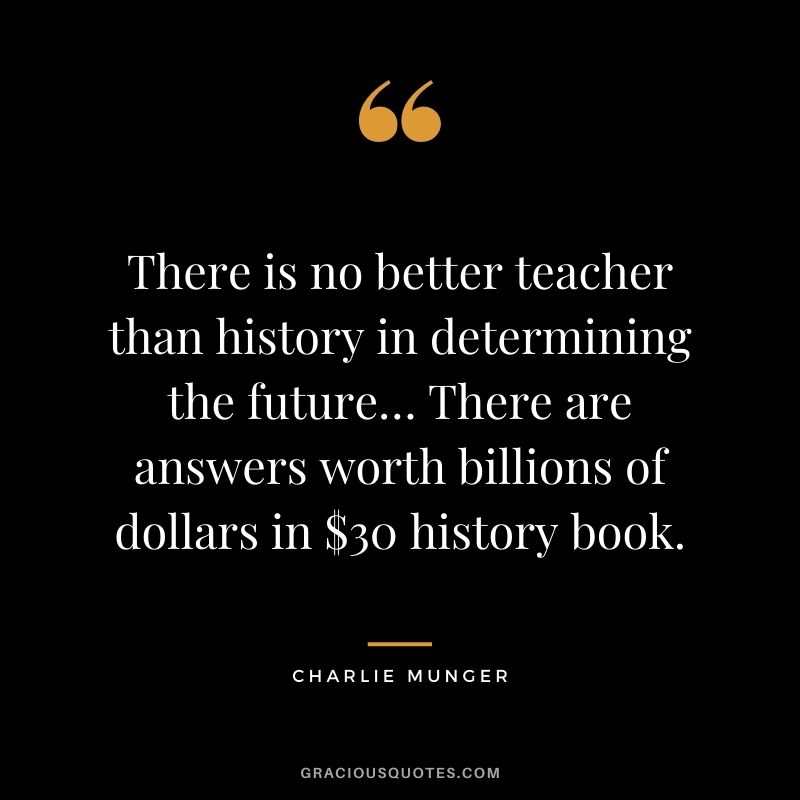 There is no better teacher than history in determining the future… There are answers worth billions of dollars in $30 history book. - Charlie Munger