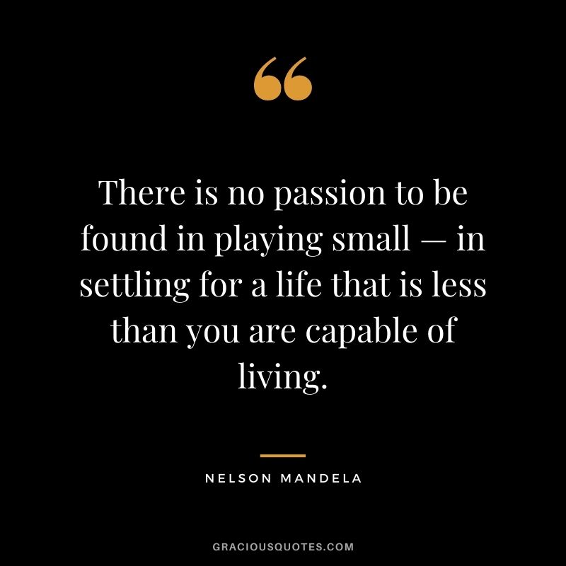 There is no passion to be found in playing small — in settling for a life that is less than you are capable of living. - Nelson Mandela