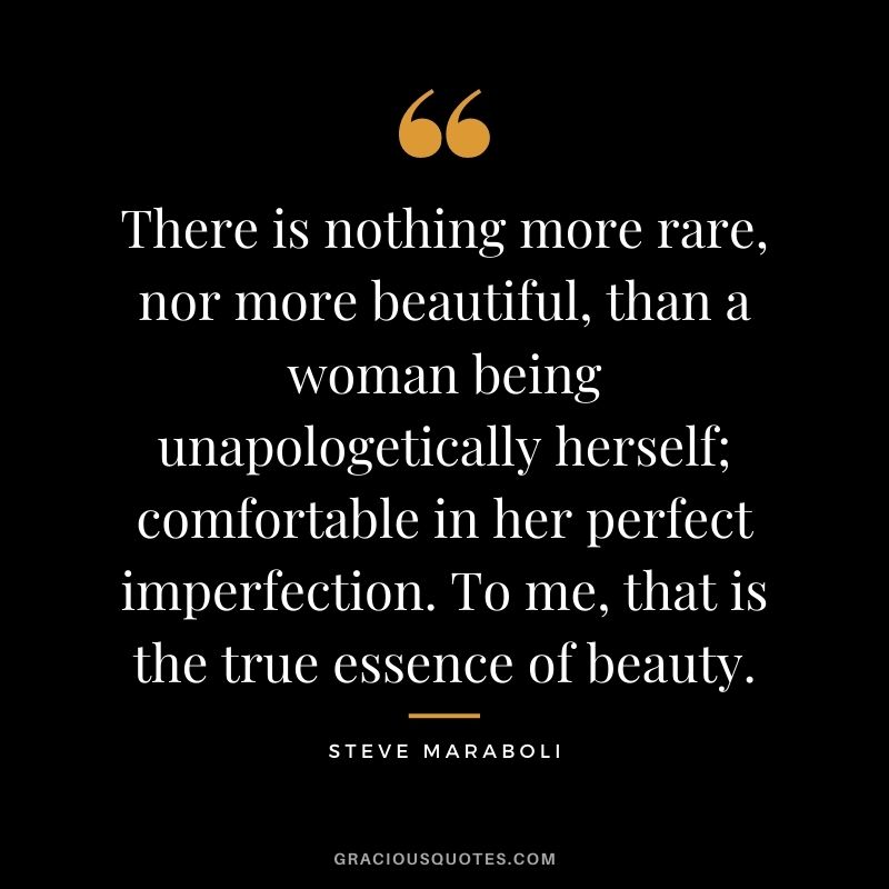 There is nothing more rare, nor more beautiful, than a woman being unapologetically herself; comfortable in her perfect imperfection. To me, that is the true essence of beauty.