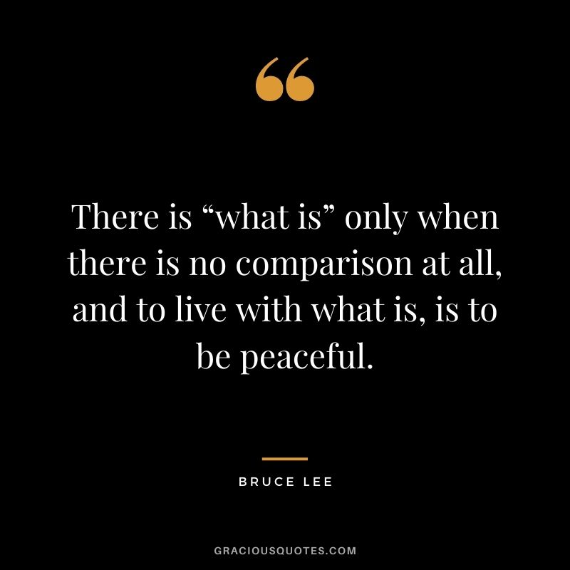 There is “what is” only when there is no comparison at all, and to live with what is, is to be peaceful. - Bruce Lee