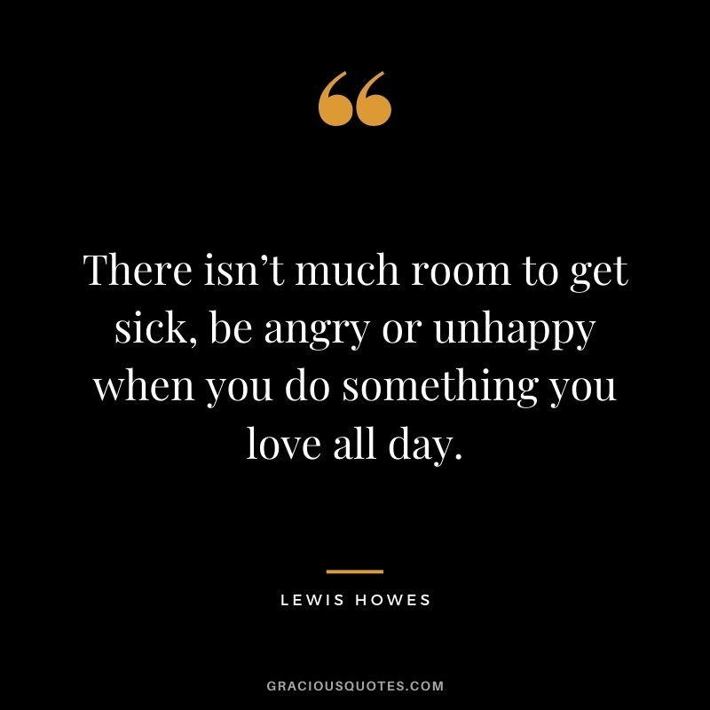 There isn’t much room to get sick, be angry or unhappy when you do something you love all day.