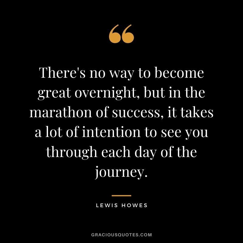 There's no way to become great overnight, but in the marathon of success, it takes a lot of intention to see you through each day of the journey.