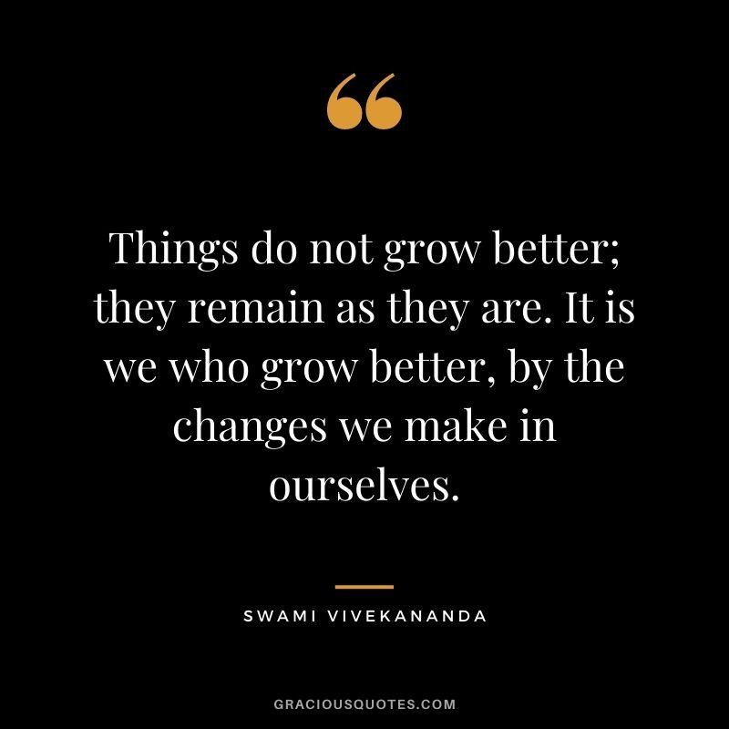 Things do not grow better; they remain as they are. It is we who grow better, by the changes we make in ourselves. - Swami Vivekananda