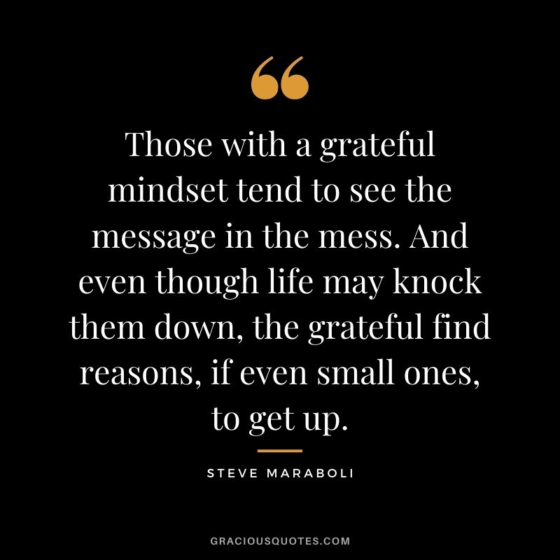 Those with a grateful mindset tend to see the message in the mess. And even though life may knock them down, the grateful find reasons, if even small ones, to get up. - Steve Maraboli