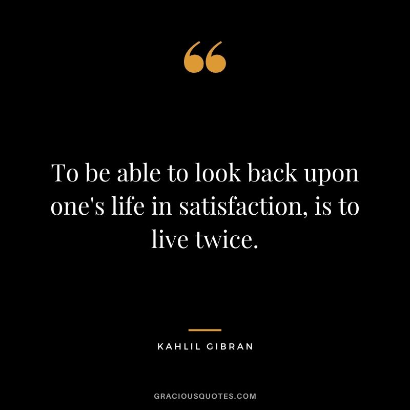 To be able to look back upon one's life in satisfaction, is to live twice.