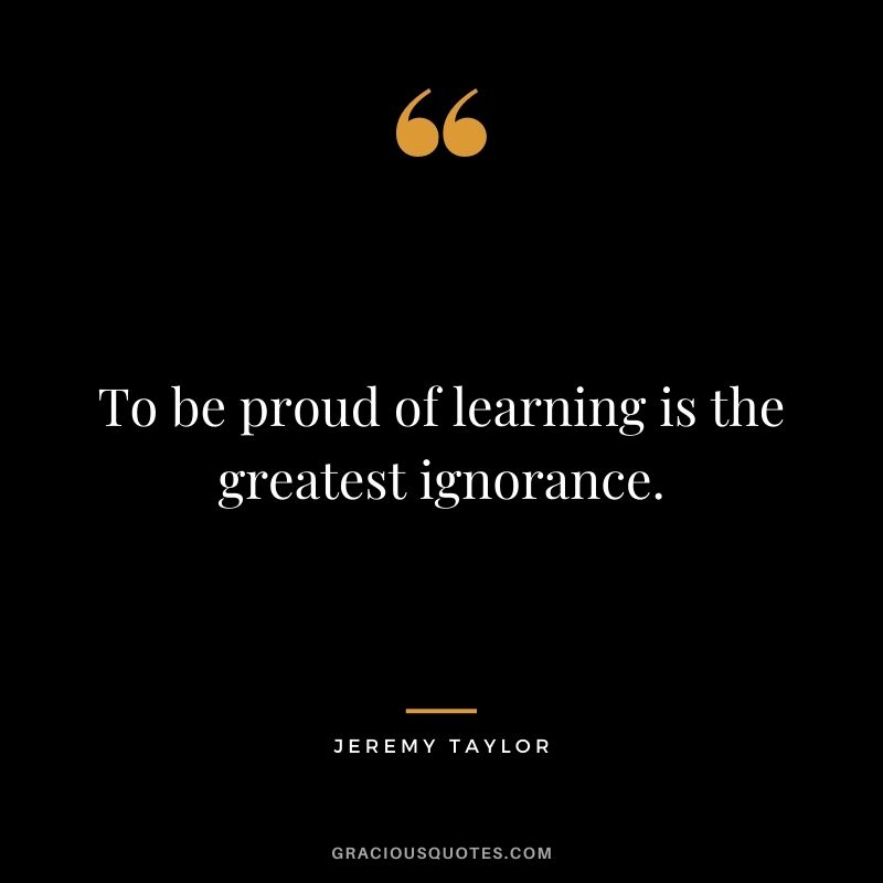 To be proud of learning is the greatest ignorance. - Jeremy Taylor