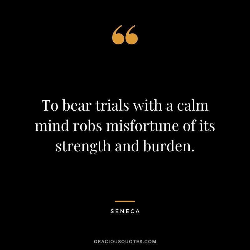 To bear trials with a calm mind robs misfortune of its strength and burden. - Seneca