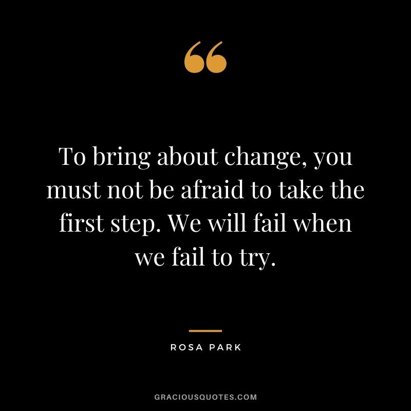 To bring about change, you must not be afraid to take the first step. We will fail when we fail to try.