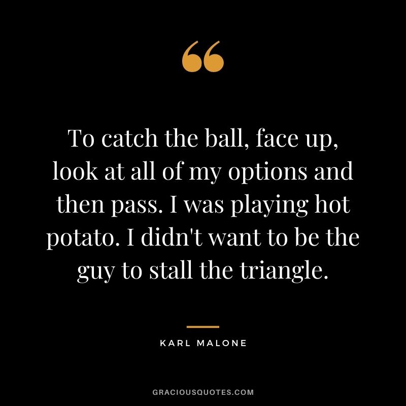 To catch the ball, face up, look at all of my options and then pass. I was playing hot potato. I didn't want to be the guy to stall the triangle.