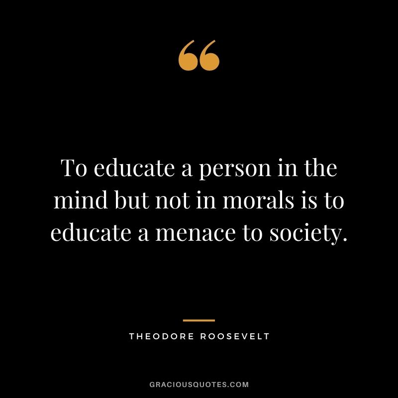 To educate a person in the mind but not in morals is to educate a menace to society.
