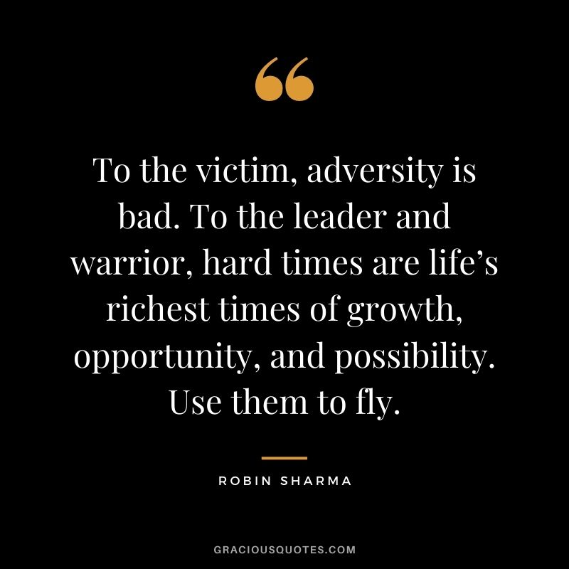 To the victim, adversity is bad. To the leader and warrior, hard times are life’s richest times of growth, opportunity, and possibility. Use them to fly. - Robin Sharma