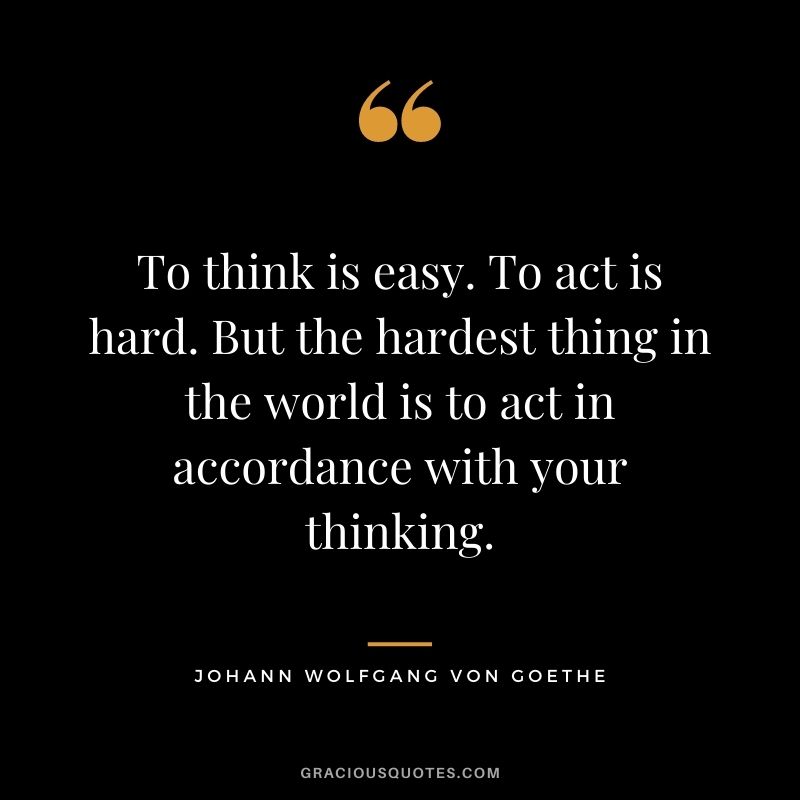 To think is easy. To act is hard. But the hardest thing in the world is to act in accordance with your thinking.