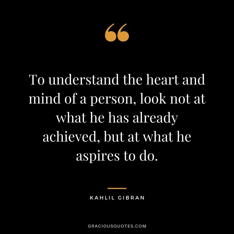 To understand the heart and mind of a person, look not at what he has already achieved, but at what he aspires to do.