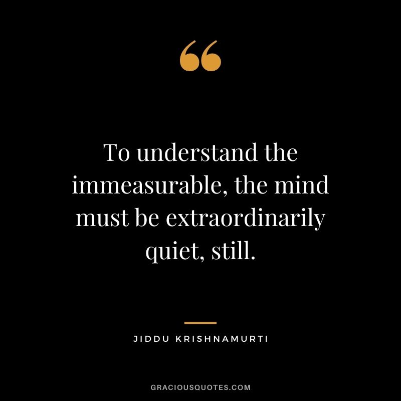 To understand the immeasurable, the mind must be extraordinarily quiet, still. - Jiddu Krishnamurti