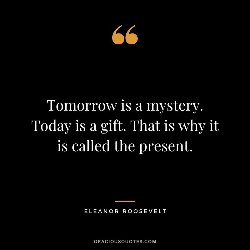 Tomorrow is a mystery. Today is a gift. That is why it is called the present.