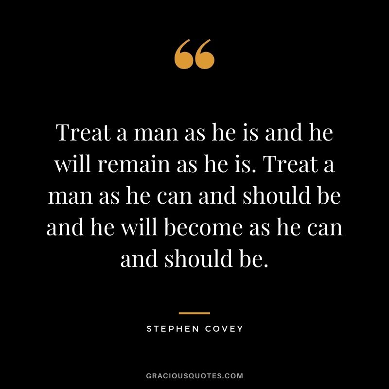 Treat a man as he is and he will remain as he is. Treat a man as he can and should be and he will become as he can and should be.