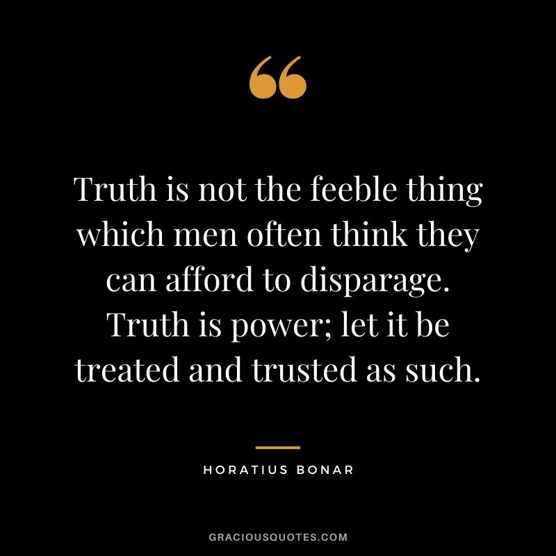 Truth is not the feeble thing which men often think they can afford to disparage. Truth is power; let it be treated and trusted as such. - Horatius Bonar