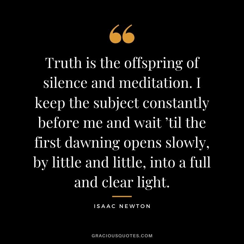 Truth is the offspring of silence and meditation. I keep the subject constantly before me and wait ’til the first dawning opens slowly, by little and little, into a full and clear light.