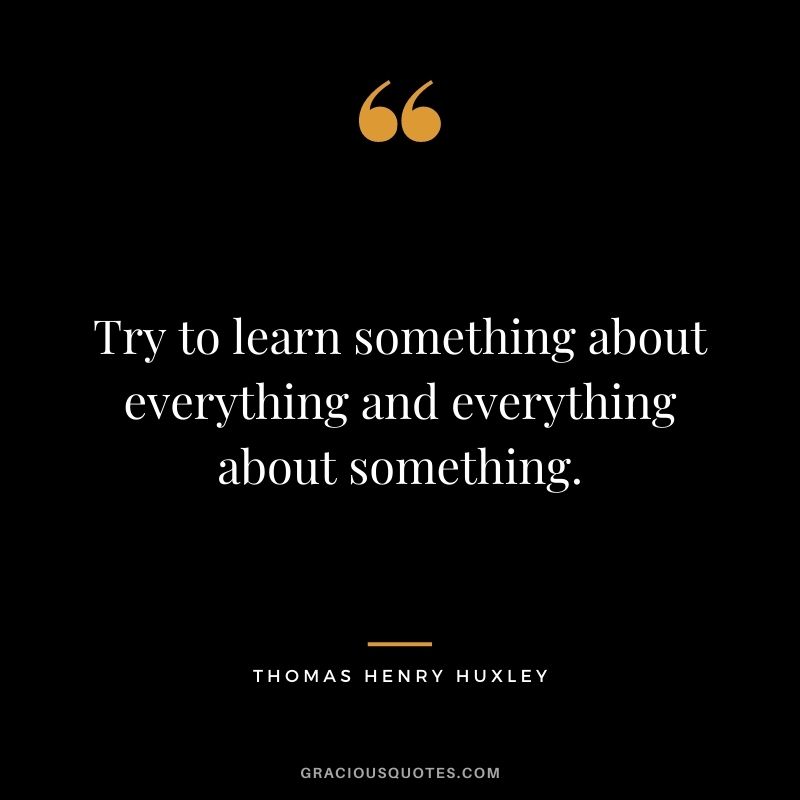 Try to learn something about everything and everything about something. - Thomas Henry Huxley