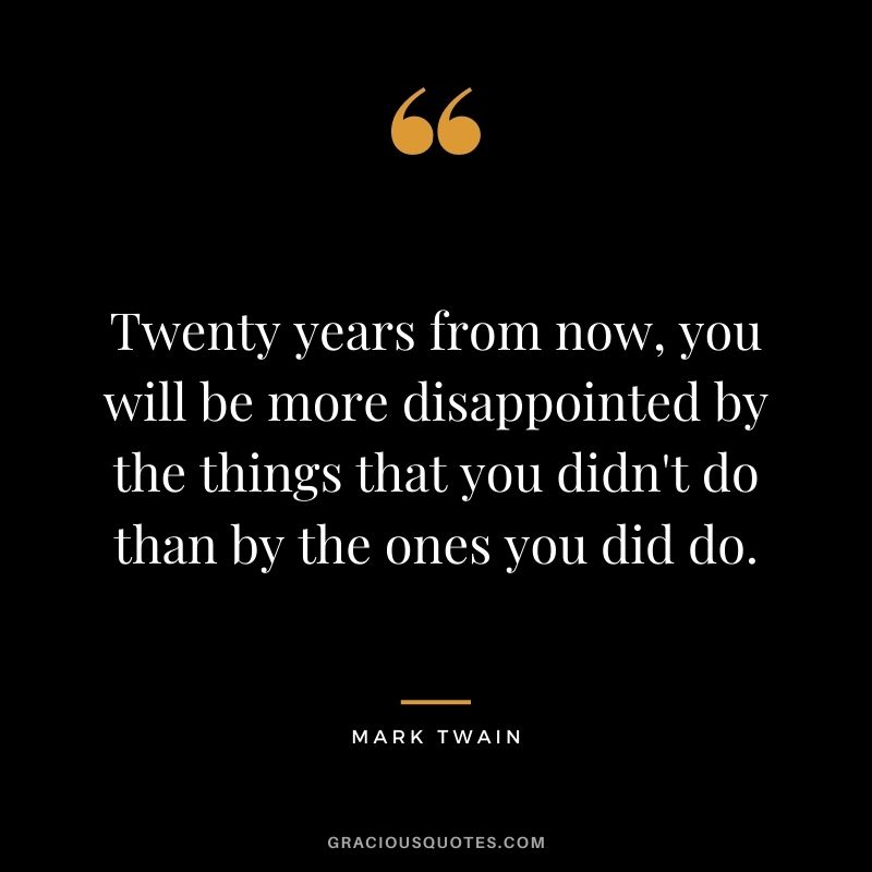 Twenty years from now, you will be more disappointed by the things that you didn't do than by the ones you did do. - Mark Twain