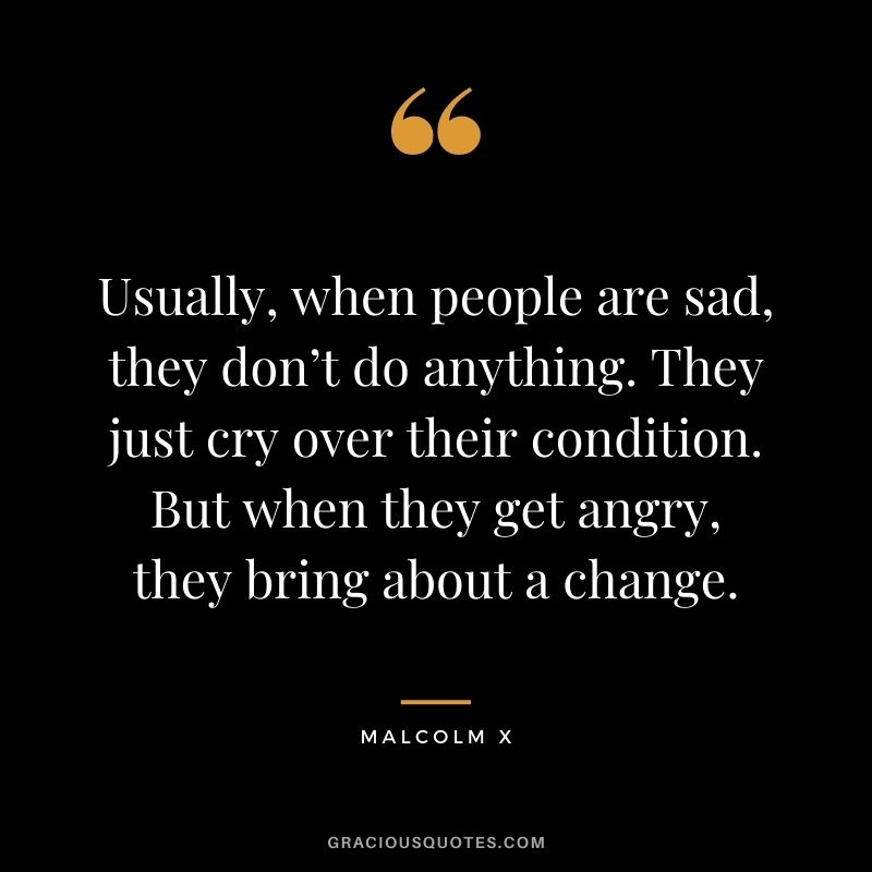 Usually, when people are sad, they don’t do anything. They just cry over their condition. But when they get angry, they bring about a change.