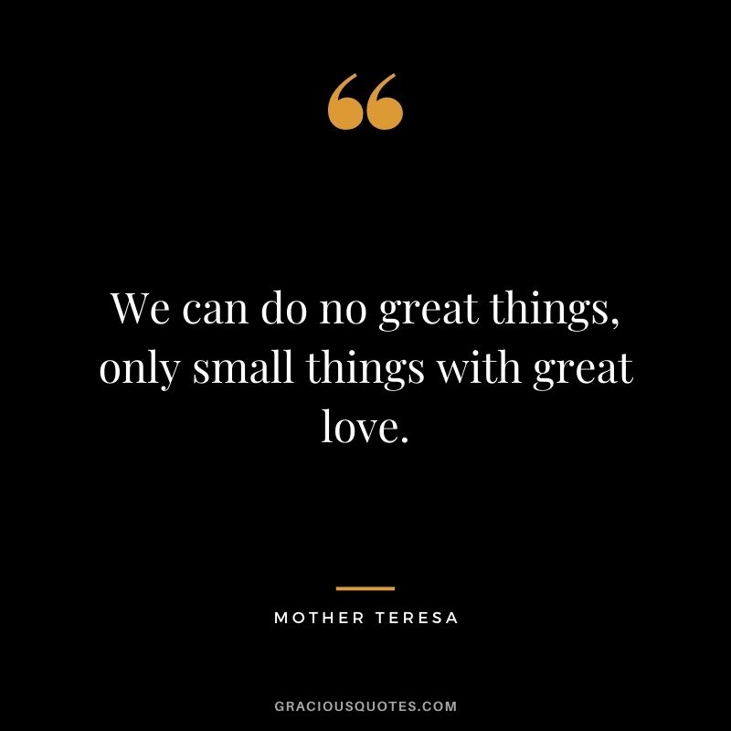 We can do no great things, only small things with great love. - Mother Teresa
