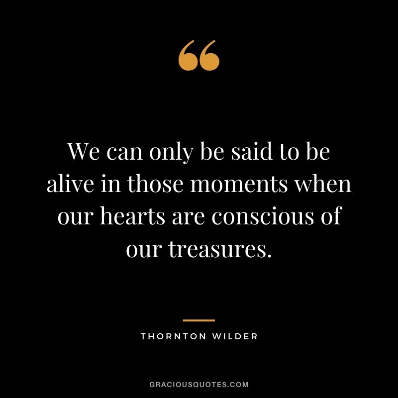 We can only be said to be alive in those moments when our hearts are conscious of our treasures. - Thornton Wilder