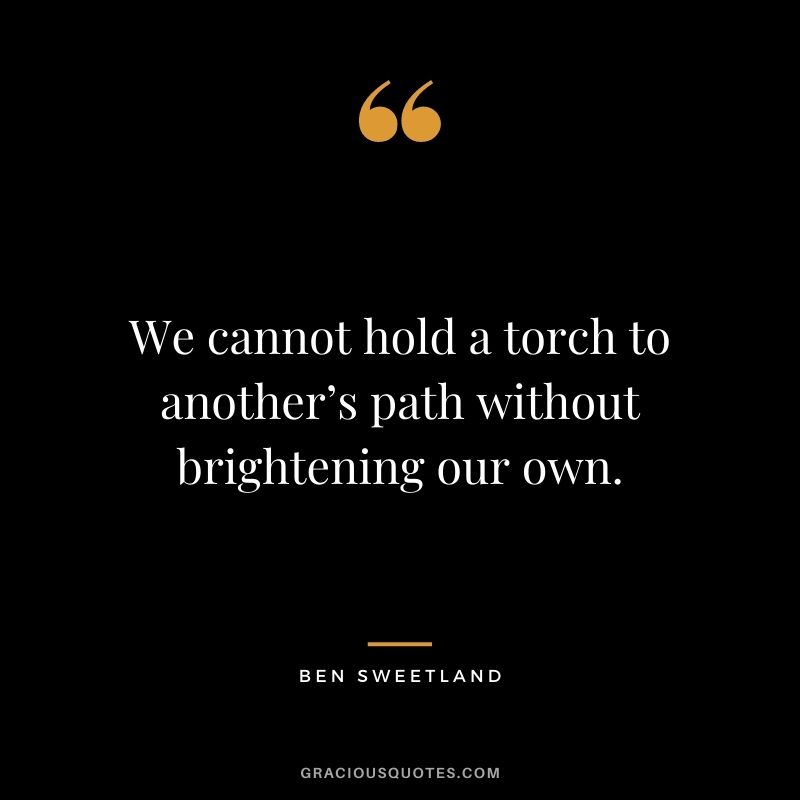 We cannot hold a torch to another’s path without brightening our own. - Ben Sweetland