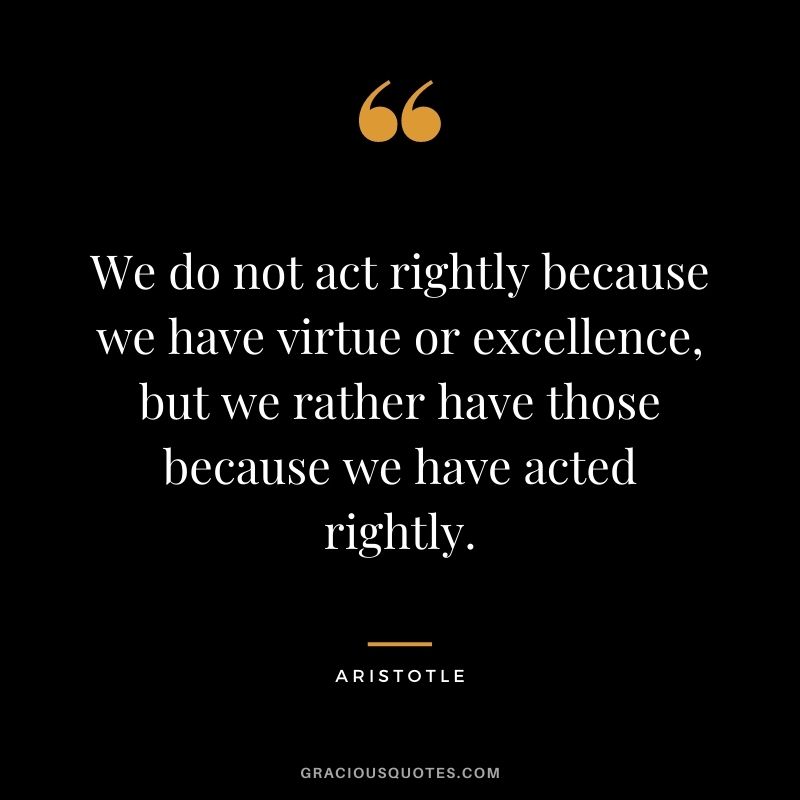 We do not act rightly because we have virtue or excellence, but we rather have those because we have acted rightly. - Aristotle