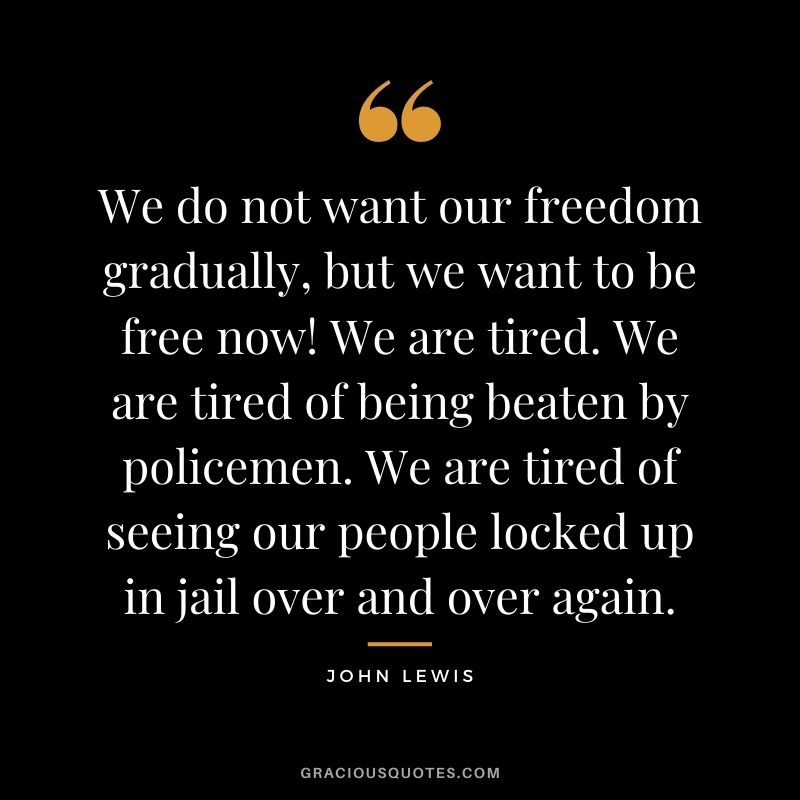 We do not want our freedom gradually, but we want to be free now! We are tired. We are tired of being beaten by policemen. We are tired of seeing our people locked up in jail over and over again.