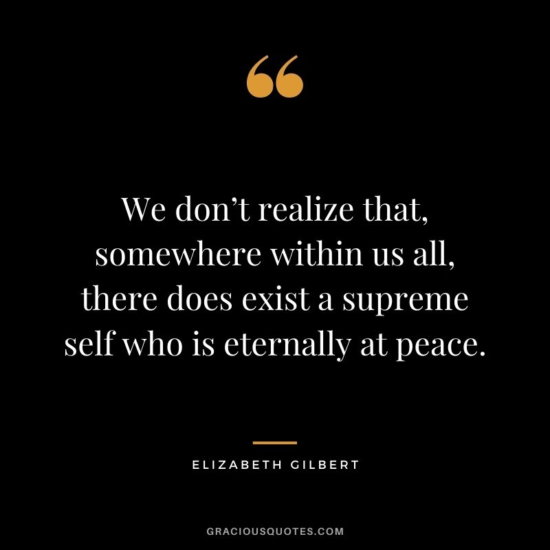 We don’t realize that, somewhere within us all, there does exist a supreme self who is eternally at peace. - Elizabeth Gilbert