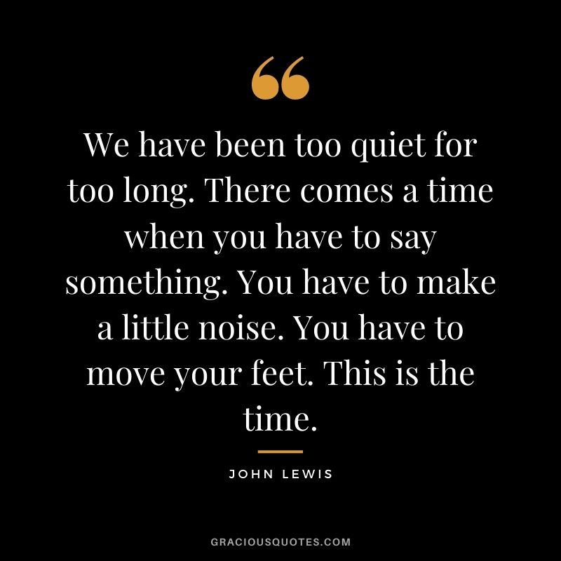 We have been too quiet for too long. There comes a time when you have to say something. You have to make a little noise. You have to move your feet. This is the time.
