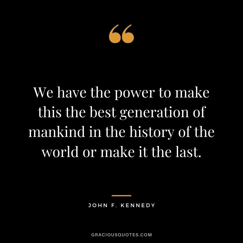 We have the power to make this the best generation of mankind in the history of the world or make it the last.