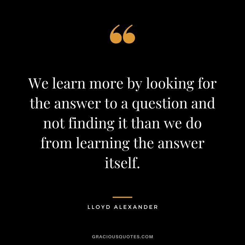 We learn more by looking for the answer to a question and not finding it than we do from learning the answer itself. - Lloyd Alexander