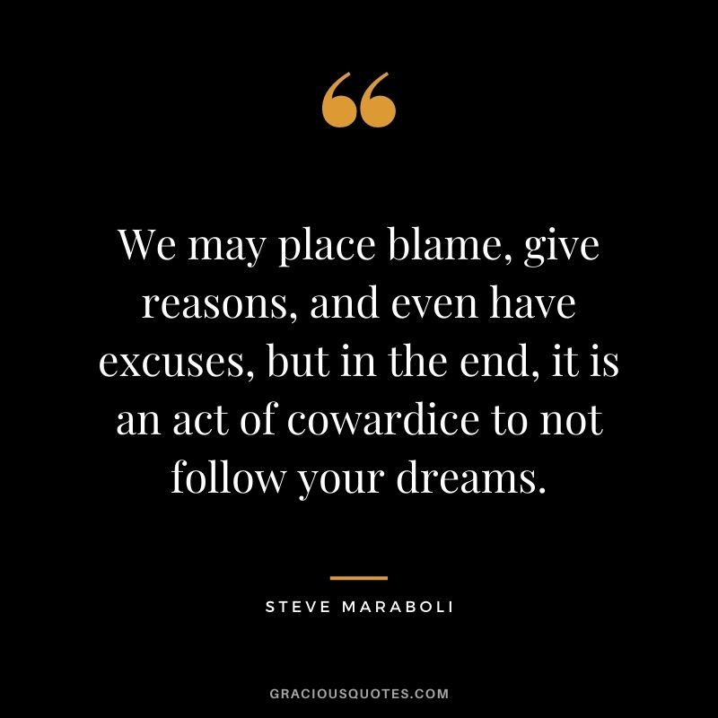 We may place blame, give reasons, and even have excuses, but in the end, it is an act of cowardice to not follow your dreams.