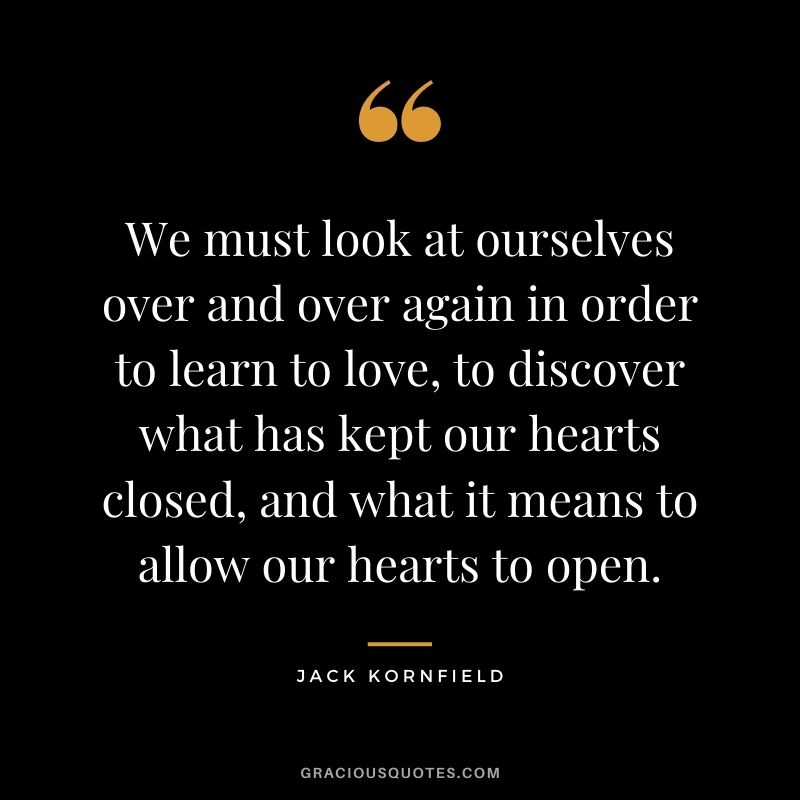 We must look at ourselves over and over again in order to learn to love, to discover what has kept our hearts closed, and what it means to allow our hearts to open.