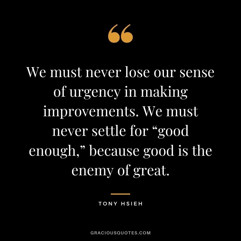 We must never lose our sense of urgency in making improvements. We must never settle for “good enough,” because good is the enemy of great.