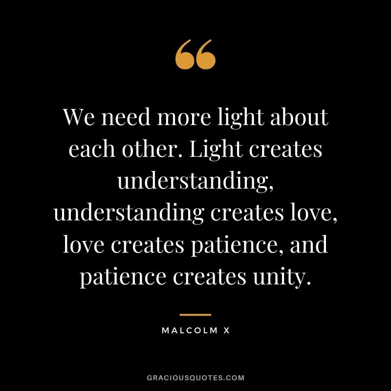 We need more light about each other. Light creates understanding, understanding creates love, love creates patience, and patience creates unity.