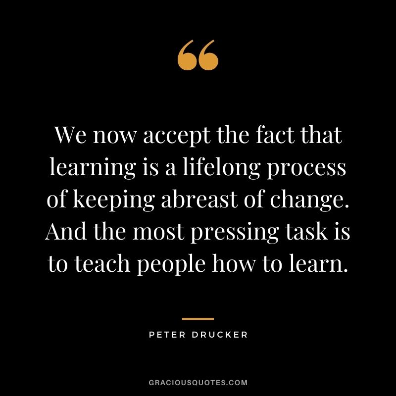 We now accept the fact that learning is a lifelong process of keeping abreast of change. And the most pressing task is to teach people how to learn. - Peter Drucker