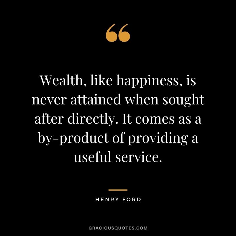 Wealth, like happiness, is never attained when sought after directly. It comes as a by-product of providing a useful service.