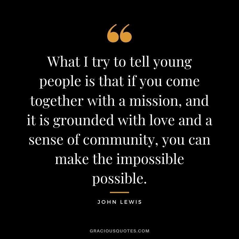 What I try to tell young people is that if you come together with a mission, and it is grounded with love and a sense of community, you can make the impossible possible.