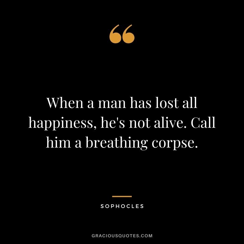 When a man has lost all happiness, he's not alive. Call him a breathing corpse. - Sophocles