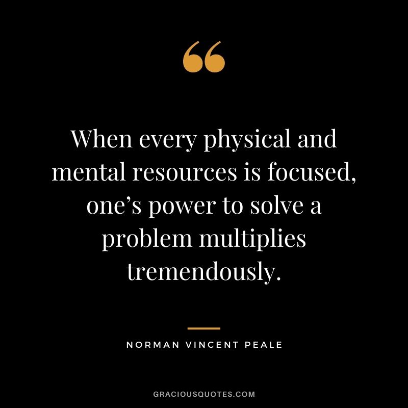 When every physical and mental resources is focused, one’s power to solve a problem multiplies tremendously.